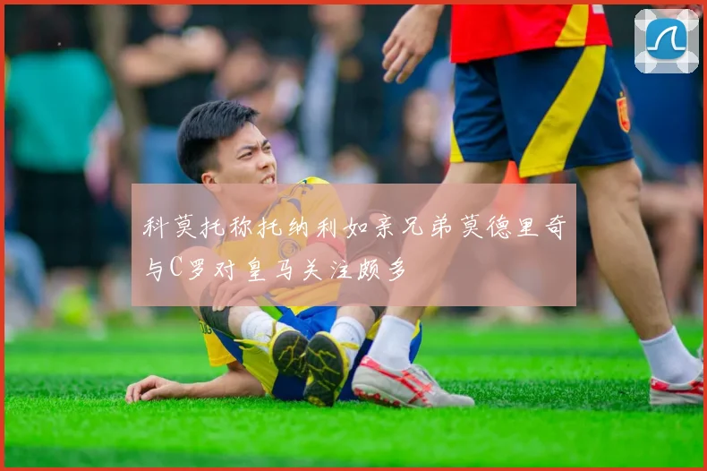 科莫托称托纳利如亲兄弟莫德里奇与C罗对皇马关注颇多