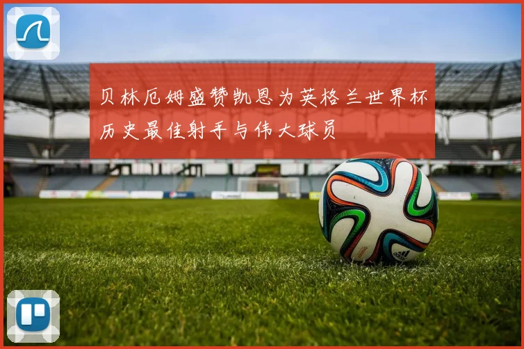 贝林厄姆盛赞凯恩为英格兰世界杯历史最佳射手与伟大球员