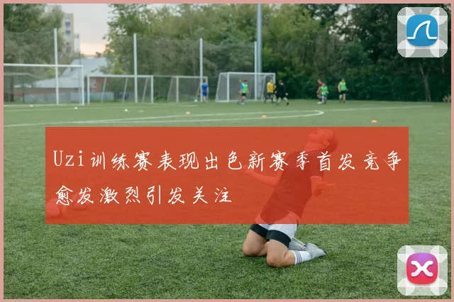 Uzi训练赛表现出色新赛季首发竞争愈发激烈引发关注