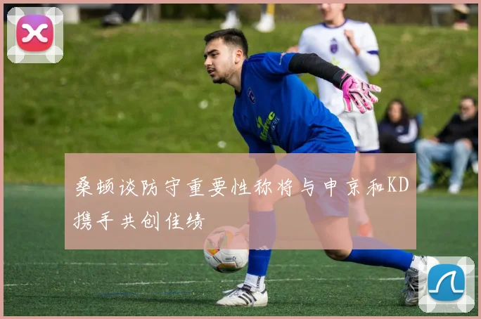 桑顿谈防守重要性称将与申京和KD携手共创佳绩