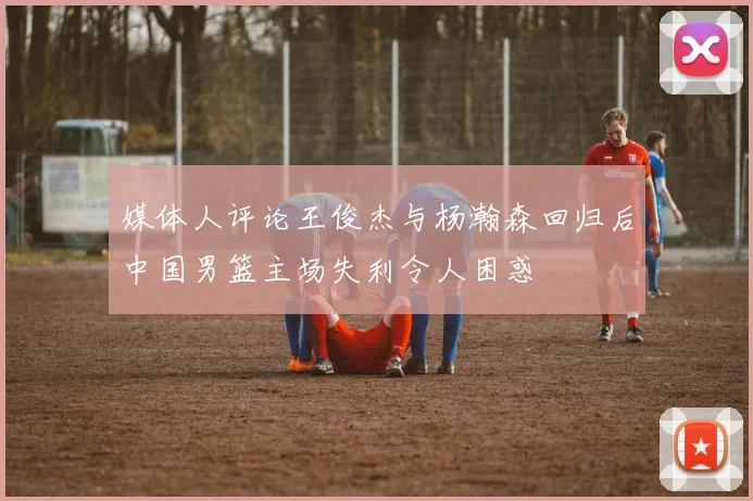 媒体人评论王俊杰与杨瀚森回归后中国男篮主场失利令人困惑
