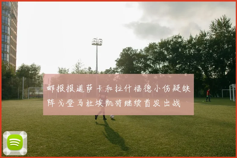邮报报道萨卡和拉什福德小伤疑缺阵戈登马杜埃凯将继续首发出战