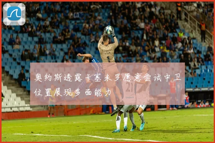 奥约斯透露卡塞米罗愿意尝试中卫位置展现多面能力