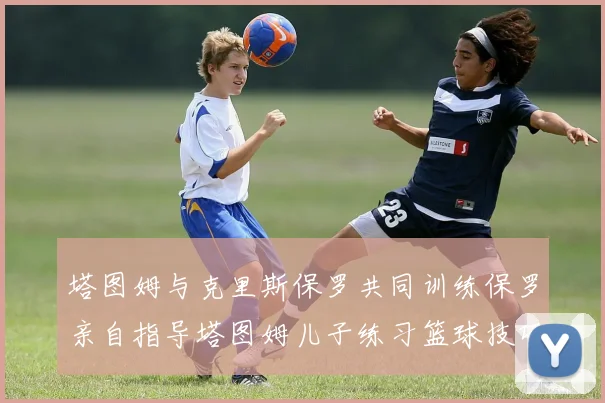 塔图姆与克里斯保罗共同训练保罗亲自指导塔图姆儿子练习篮球技巧