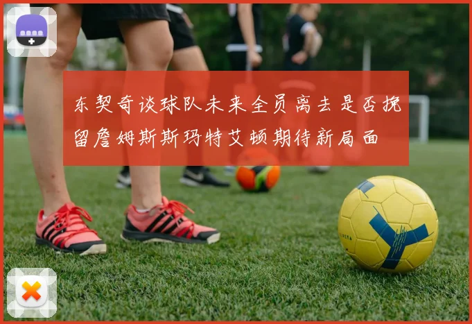 东契奇谈球队未来全员离去是否挽留詹姆斯斯玛特艾顿期待新局面
