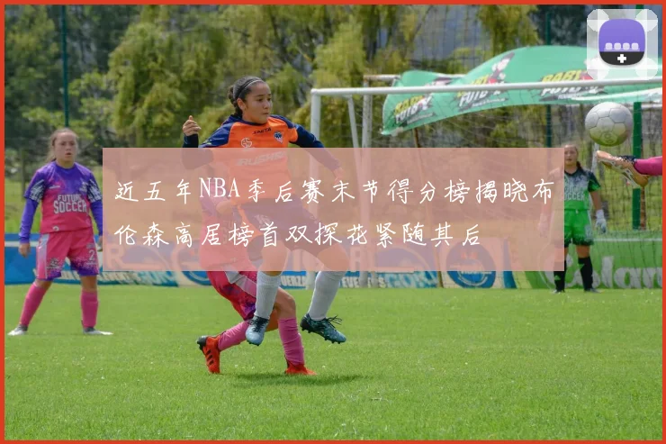 近五年NBA季后赛末节得分榜揭晓布伦森高居榜首双探花紧随其后