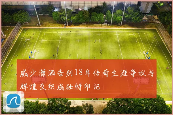威少潇洒告别18年传奇生涯争议与辉煌交织成独特印记