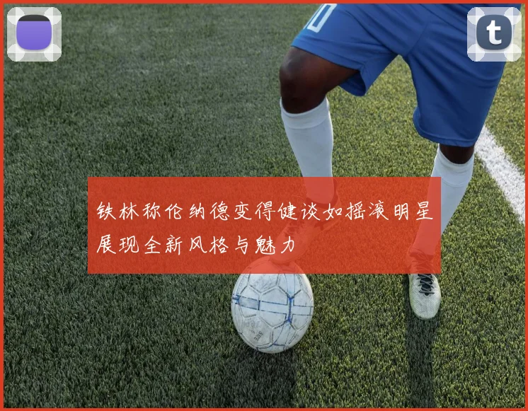 铁林称伦纳德变得健谈如摇滚明星展现全新风格与魅力