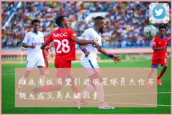 雄鹿老板渴望引进明星球员杰伦布朗或成交易关键因素