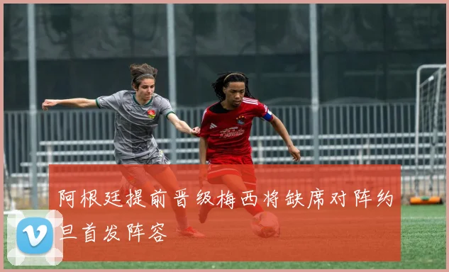 阿根廷提前晋级梅西将缺席对阵约旦首发阵容